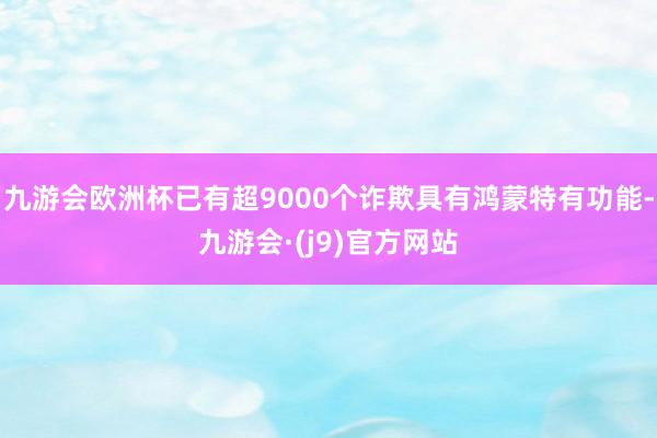 九游会欧洲杯已有超9000个诈欺具有鸿蒙特有功能-九游会·(j9)官方网站