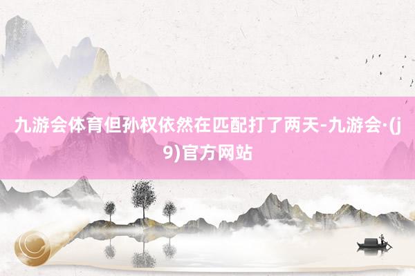 九游会体育但孙权依然在匹配打了两天-九游会·(j9)官方网站