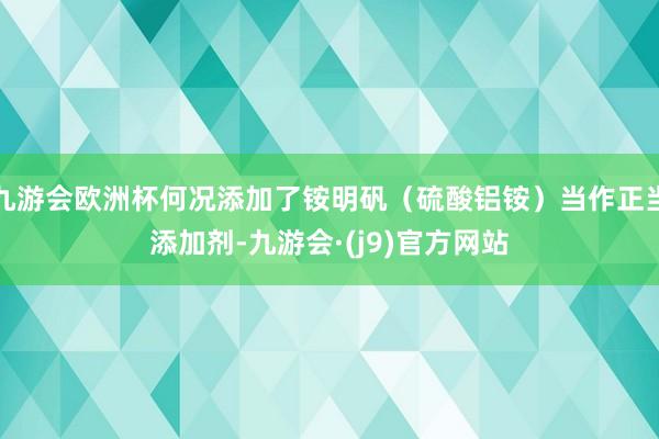 九游会欧洲杯何况添加了铵明矾（硫酸铝铵）当作正当添加剂-九游会·(j9)官方网站