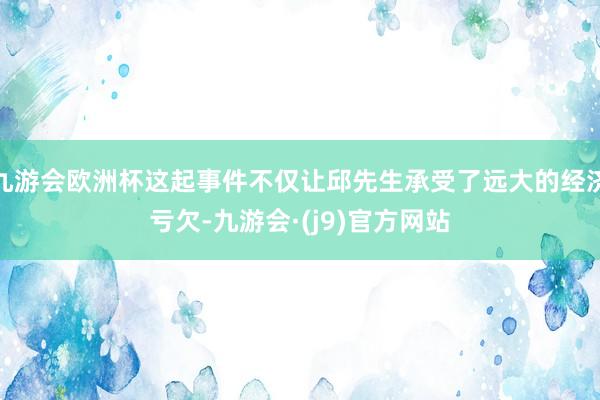 九游会欧洲杯这起事件不仅让邱先生承受了远大的经济亏欠-九游会·(j9)官方网站