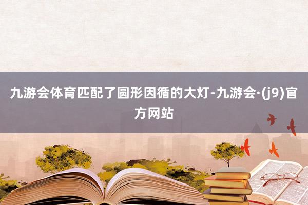 九游会体育匹配了圆形因循的大灯-九游会·(j9)官方网站