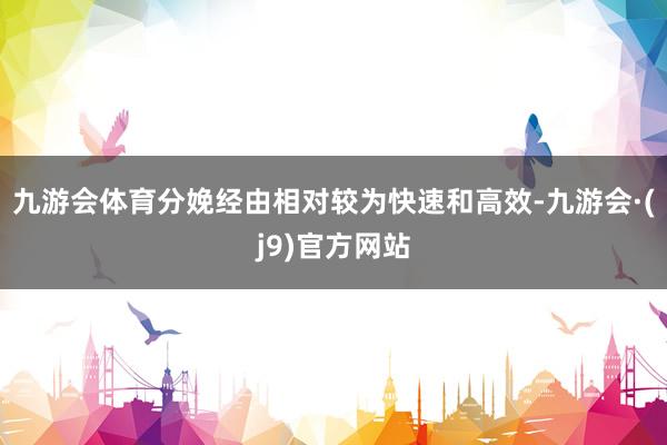 九游会体育分娩经由相对较为快速和高效-九游会·(j9)官方网站