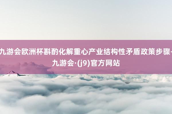 九游会欧洲杯斟酌化解重心产业结构性矛盾政策步骤-九游会·(j9)官方网站