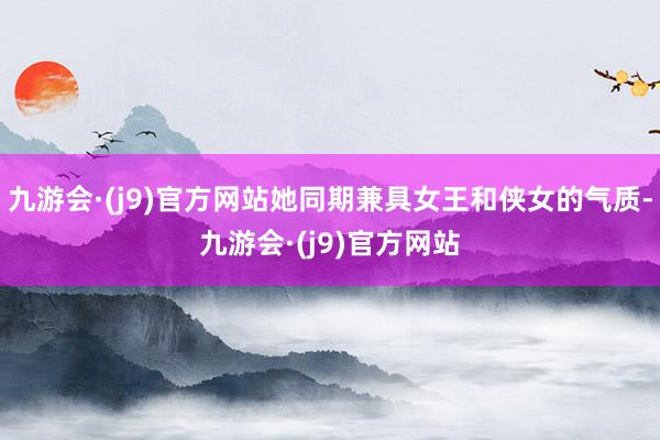 九游会·(j9)官方网站她同期兼具女王和侠女的气质-九游会·(j9)官方网站