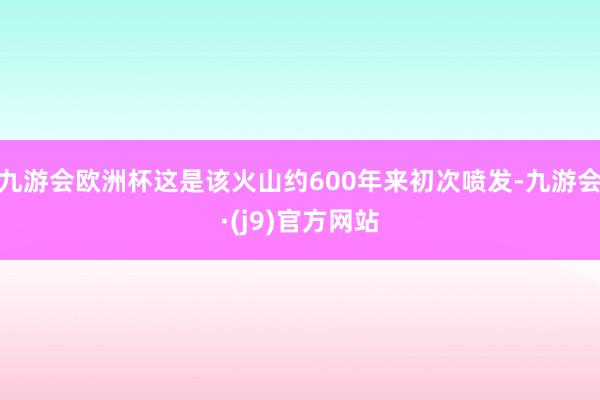 九游会欧洲杯这是该火山约600年来初次喷发-九游会·(j9)官方网站