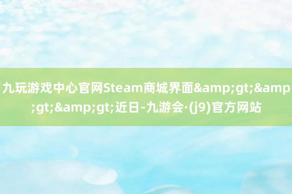 九玩游戏中心官网Steam商城界面&gt;&gt;&gt;近日-九游会·(j9)官方网站