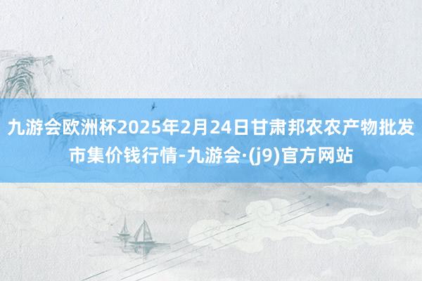 九游会欧洲杯2025年2月24日甘肃邦农农产物批发市集价钱行情-九游会·(j9)官方网站