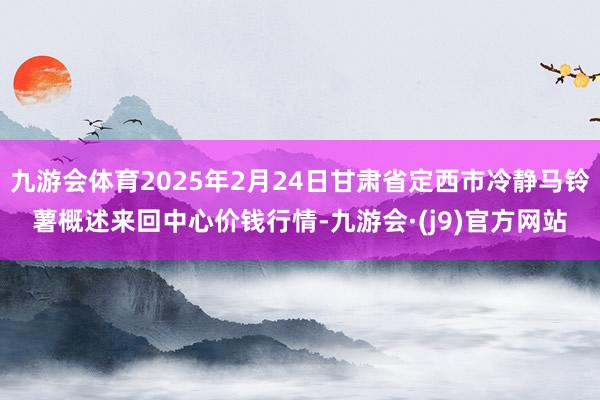 九游会体育2025年2月24日甘肃省定西市冷静马铃薯概述来回中心价钱行情-九游会·(j9)官方网站