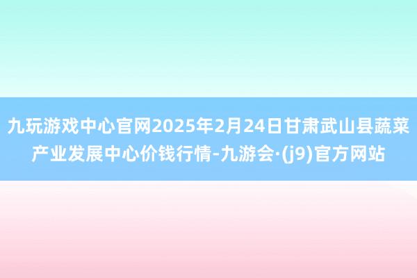 九玩游戏中心官网2025年2月24日甘肃武山县蔬菜产业发展中心价钱行情-九游会·(j9)官方网站