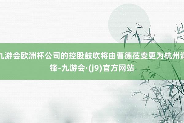 九游会欧洲杯公司的控股鼓吹将由曹德莅变更为杭州润锋-九游会·(j9)官方网站