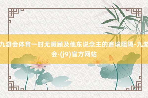 九游会体育一时无暇顾及他东说念主的窘境阻隔-九游会·(j9)官方网站