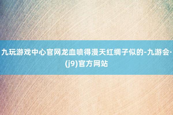九玩游戏中心官网龙血喷得漫天红绸子似的-九游会·(j9)官方网站