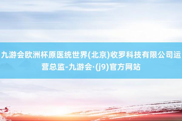 九游会欧洲杯原医统世界(北京)收罗科技有限公司运营总监-九游会·(j9)官方网站