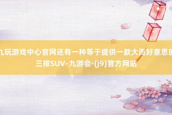 九玩游戏中心官网还有一种等于提供一款大而好意思的三排SUV-九游会·(j9)官方网站