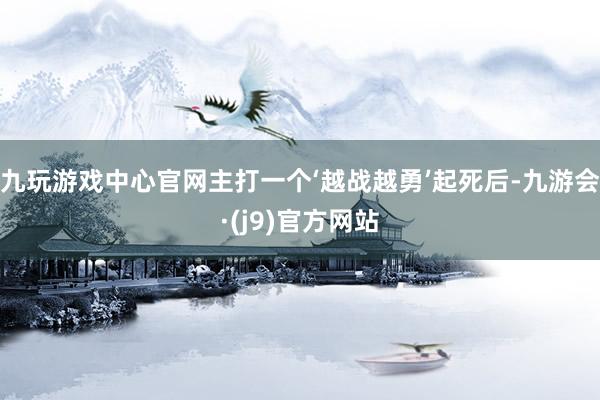 九玩游戏中心官网主打一个‘越战越勇’起死后-九游会·(j9)官方网站