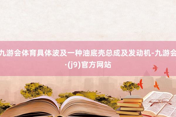 九游会体育具体波及一种油底壳总成及发动机-九游会·(j9)官方网站