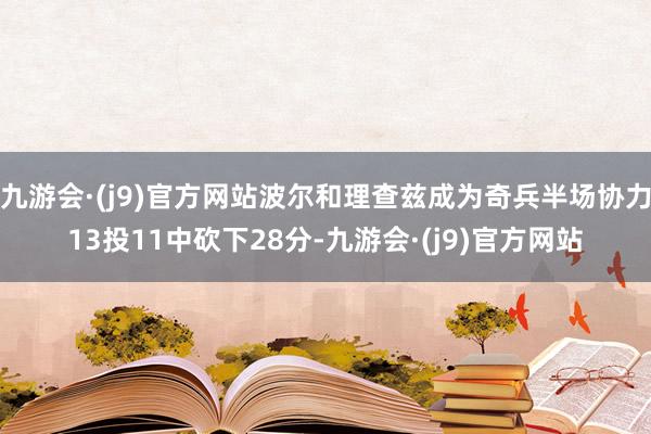 九游会·(j9)官方网站波尔和理查兹成为奇兵半场协力13投11中砍下28分-九游会·(j9)官方网站