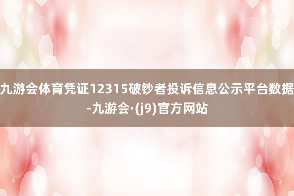 九游会体育凭证12315破钞者投诉信息公示平台数据-九游会·(j9)官方网站
