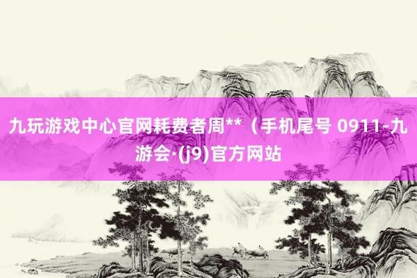 九玩游戏中心官网耗费者周**（手机尾号 0911-九游会·(j9)官方网站