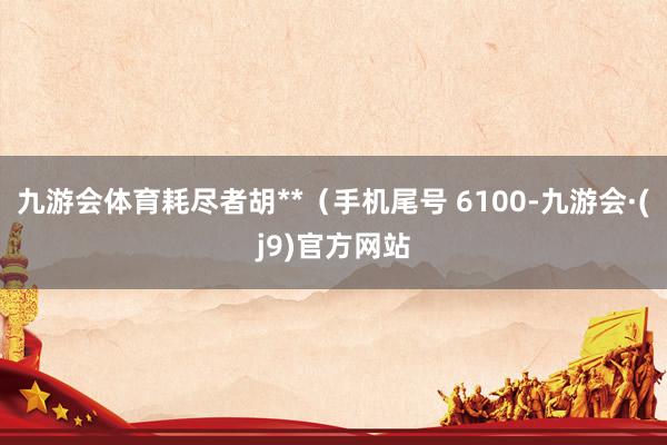 九游会体育耗尽者胡**（手机尾号 6100-九游会·(j9)官方网站