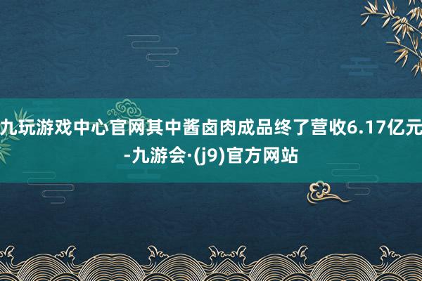九玩游戏中心官网其中酱卤肉成品终了营收6.17亿元-九游会·(j9)官方网站