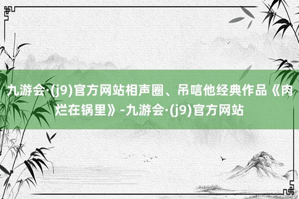 九游会·(j9)官方网站相声圈、吊唁他经典作品《肉烂在锅里》-九游会·(j9)官方网站