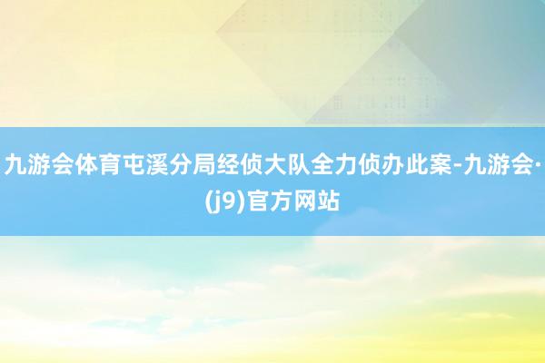九游会体育屯溪分局经侦大队全力侦办此案-九游会·(j9)官方网站
