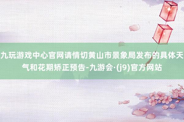 九玩游戏中心官网请情切黄山市景象局发布的具体天气和花期矫正预告-九游会·(j9)官方网站