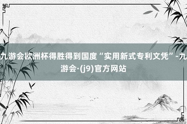 九游会欧洲杯得胜得到国度“实用新式专利文凭”-九游会·(j9)官方网站