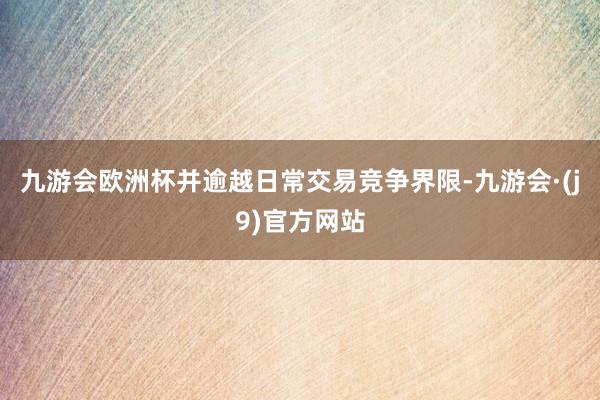 九游会欧洲杯并逾越日常交易竞争界限-九游会·(j9)官方网站