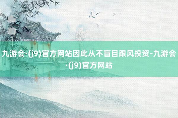 九游会·(j9)官方网站因此从不盲目跟风投资-九游会·(j9)官方网站