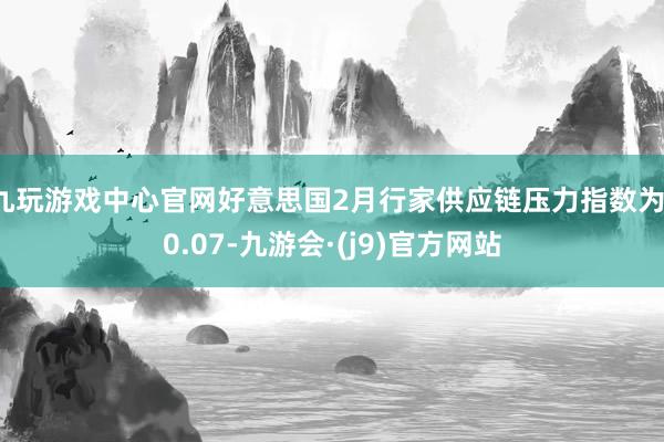 九玩游戏中心官网好意思国2月行家供应链压力指数为-0.07-九游会·(j9)官方网站