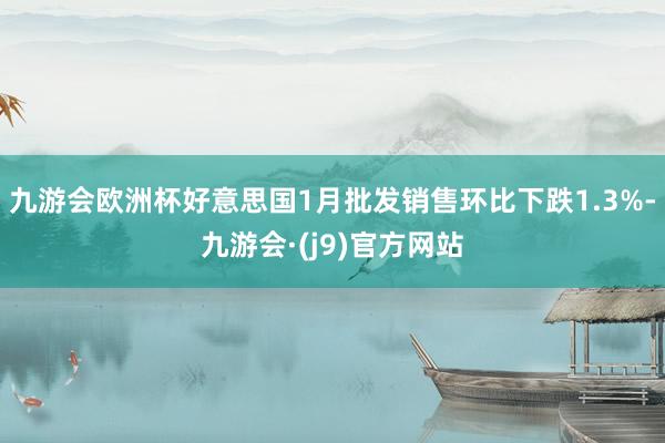九游会欧洲杯好意思国1月批发销售环比下跌1.3%-九游会·(j9)官方网站