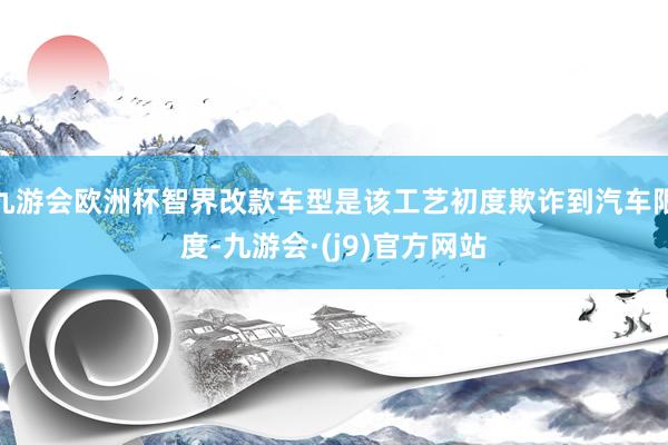 九游会欧洲杯智界改款车型是该工艺初度欺诈到汽车限度-九游会·(j9)官方网站