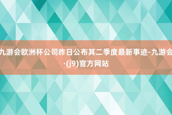 九游会欧洲杯公司昨日公布其二季度最新事迹-九游会·(j9)官方网站