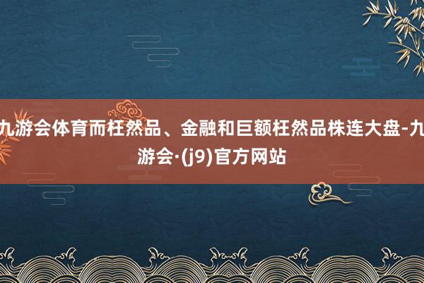 九游会体育而枉然品、金融和巨额枉然品株连大盘-九游会·(j9)官方网站