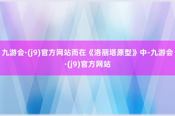 九游会·(j9)官方网站而在《洛丽塔原型》中-九游会·(j9)官方网站