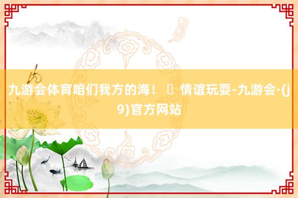 九游会体育咱们我方的海！ ✅情谊玩耍-九游会·(j9)官方网站