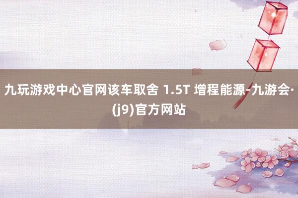 九玩游戏中心官网该车取舍 1.5T 增程能源-九游会·(j9)官方网站