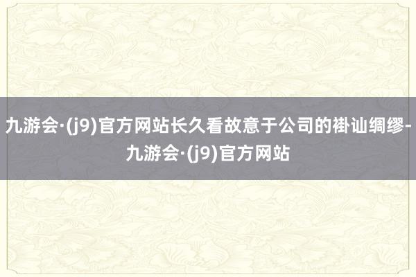 九游会·(j9)官方网站长久看故意于公司的褂讪绸缪-九游会·(j9)官方网站