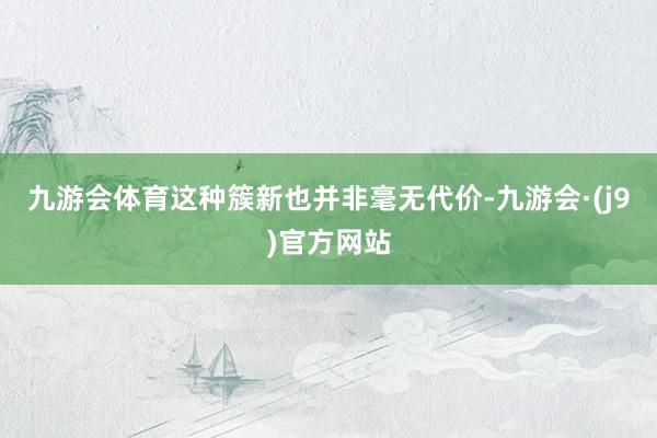九游会体育这种簇新也并非毫无代价-九游会·(j9)官方网站