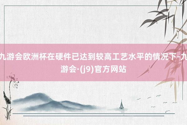 九游会欧洲杯在硬件已达到较高工艺水平的情况下-九游会·(j9)官方网站