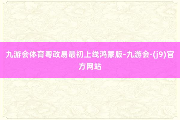 九游会体育粤政易最初上线鸿蒙版-九游会·(j9)官方网站
