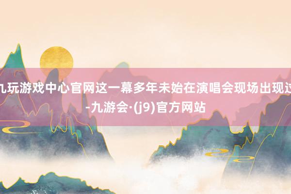 九玩游戏中心官网这一幕多年未始在演唱会现场出现过-九游会·(j9)官方网站