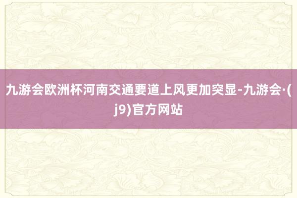 九游会欧洲杯河南交通要道上风更加突显-九游会·(j9)官方网站