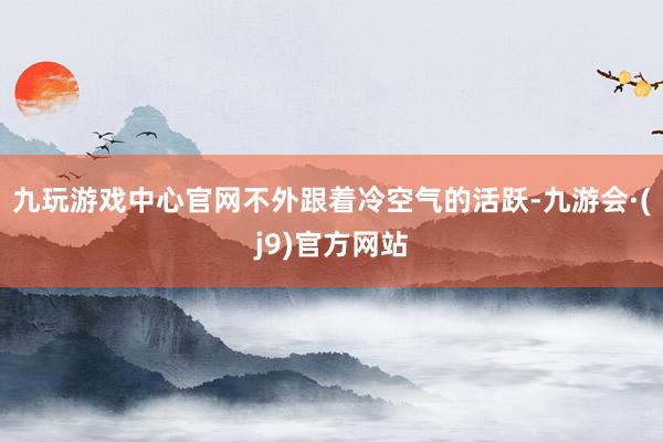 九玩游戏中心官网不外跟着冷空气的活跃-九游会·(j9)官方网站