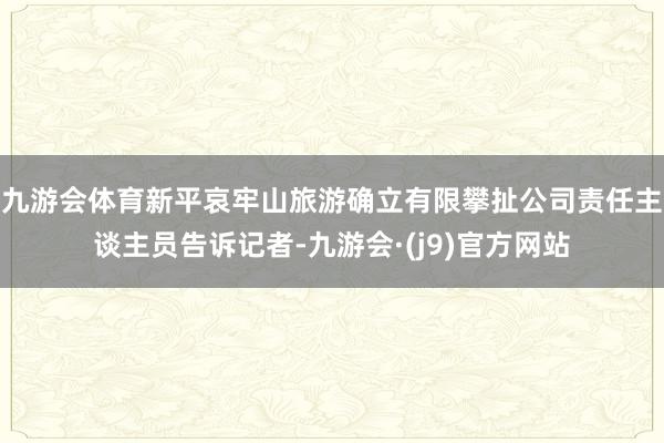 九游会体育新平哀牢山旅游确立有限攀扯公司责任主谈主员告诉记者-九游会·(j9)官方网站