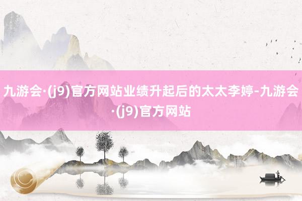九游会·(j9)官方网站业绩升起后的太太李婷-九游会·(j9)官方网站