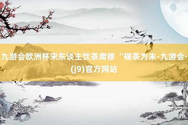 九游会欧洲杯宋东谈主饮茶肃穆 “碾茶为末-九游会·(j9)官方网站