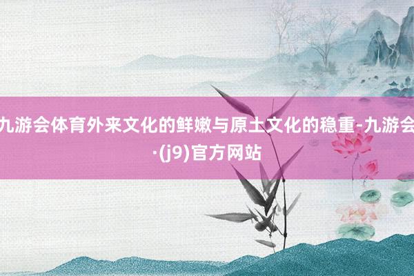 九游会体育外来文化的鲜嫩与原土文化的稳重-九游会·(j9)官方网站